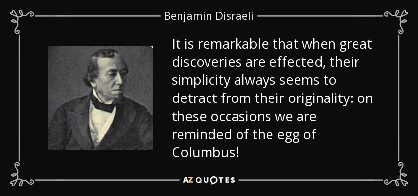 It is remarkable that when great discoveries are effected, their simplicity always seems to detract from their originality: on these occasions we are reminded of the egg of Columbus! - Benjamin Disraeli