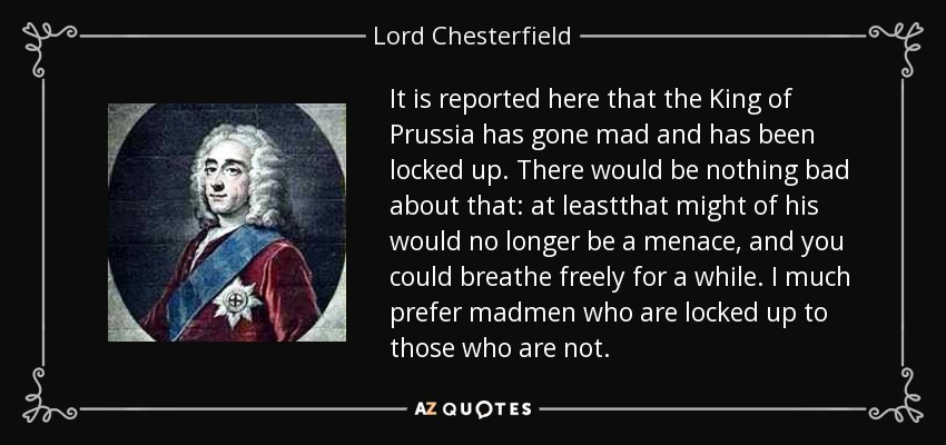 It is reported here that the King of Prussia has gone mad and has been locked up. There would be nothing bad about that: at leastthat might of his would no longer be a menace, and you could breathe freely for a while. I much prefer madmen who are locked up to those who are not. - Lord Chesterfield