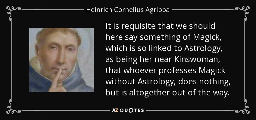 It is requisite that we should here say something of Magick, which is so linked to Astrology, as being her near Kinswoman, that whoever professes Magick without Astrology, does nothing, but is altogether out of the way. - Heinrich Cornelius Agrippa