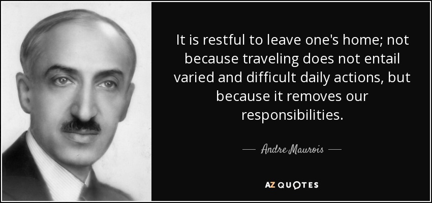 It is restful to leave one's home; not because traveling does not entail varied and difficult daily actions, but because it removes our responsibilities. - Andre Maurois