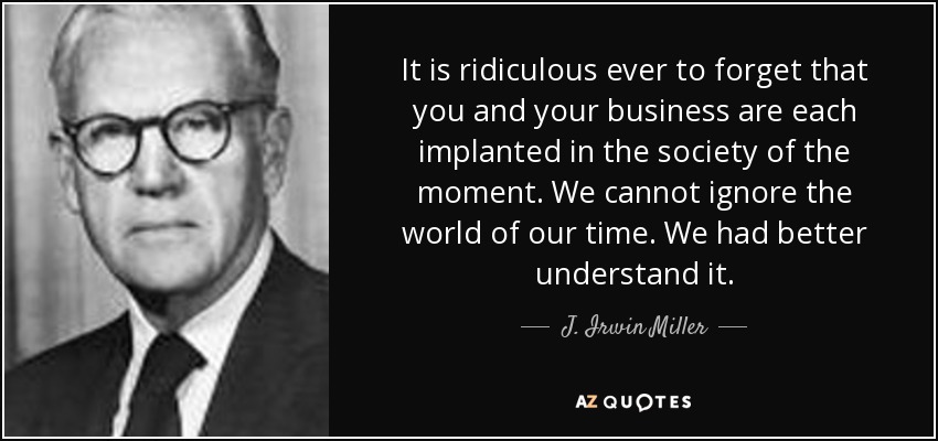 It is ridiculous ever to forget that you and your business are each implanted in the society of the moment. We cannot ignore the world of our time. We had better understand it. - J. Irwin Miller