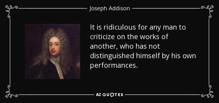 It is ridiculous for any man to criticize on the works of another, who has not distinguished himself by his own performances. - Joseph Addison