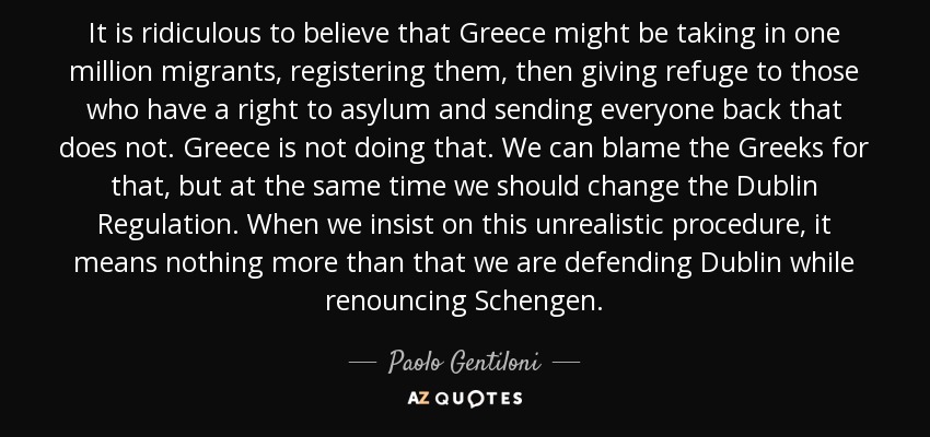It is ridiculous to believe that Greece might be taking in one million migrants, registering them, then giving refuge to those who have a right to asylum and sending everyone back that does not. Greece is not doing that. We can blame the Greeks for that, but at the same time we should change the Dublin Regulation. When we insist on this unrealistic procedure, it means nothing more than that we are defending Dublin while renouncing Schengen. - Paolo Gentiloni