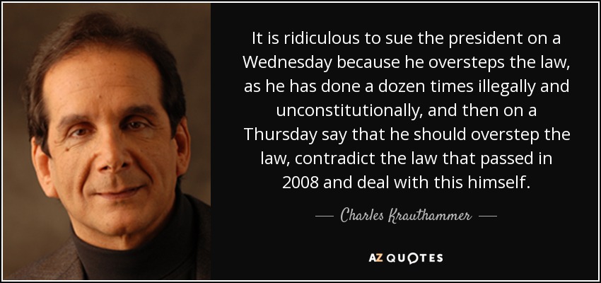 It is ridiculous to sue the president on a Wednesday because he oversteps the law, as he has done a dozen times illegally and unconstitutionally, and then on a Thursday say that he should overstep the law, contradict the law that passed in 2008 and deal with this himself. - Charles Krauthammer