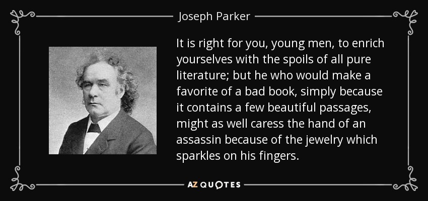 It is right for you, young men, to enrich yourselves with the spoils of all pure literature; but he who would make a favorite of a bad book, simply because it contains a few beautiful passages, might as well caress the hand of an assassin because of the jewelry which sparkles on his fingers. - Joseph Parker