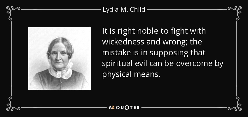 It is right noble to fight with wickedness and wrong; the mistake is in supposing that spiritual evil can be overcome by physical means. - Lydia M. Child