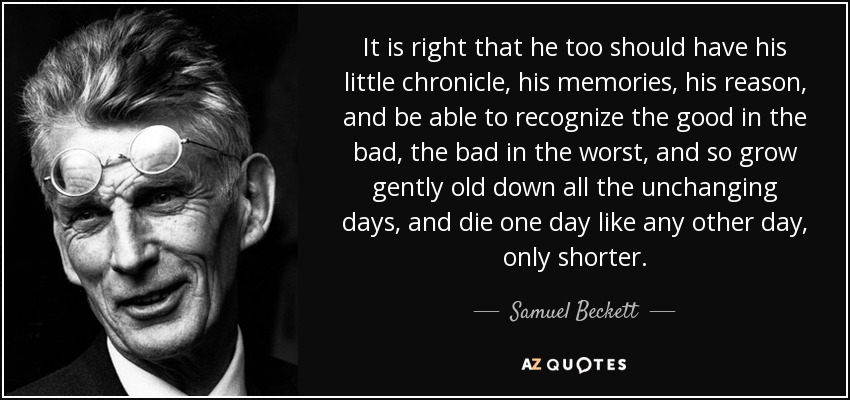 It is right that he too should have his little chronicle, his memories, his reason, and be able to recognize the good in the bad, the bad in the worst, and so grow gently old down all the unchanging days, and die one day like any other day, only shorter. - Samuel Beckett