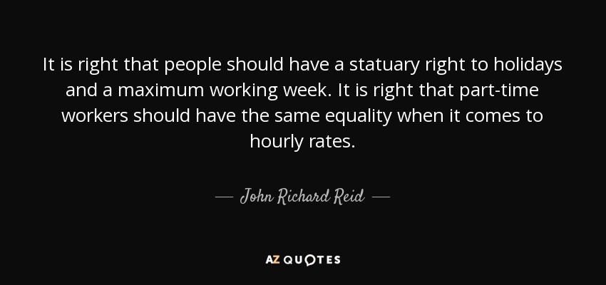 It is right that people should have a statuary right to holidays and a maximum working week. It is right that part-time workers should have the same equality when it comes to hourly rates. - John Richard Reid