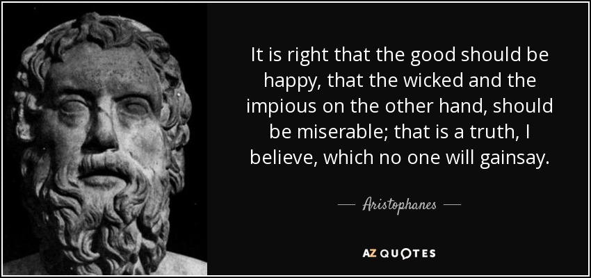 It is right that the good should be happy, that the wicked and the impious on the other hand, should be miserable; that is a truth, I believe, which no one will gainsay. - Aristophanes