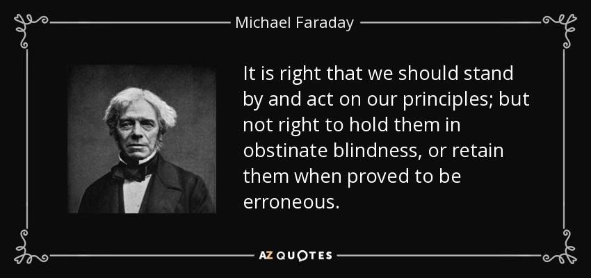 It is right that we should stand by and act on our principles; but not right to hold them in obstinate blindness, or retain them when proved to be erroneous. - Michael Faraday