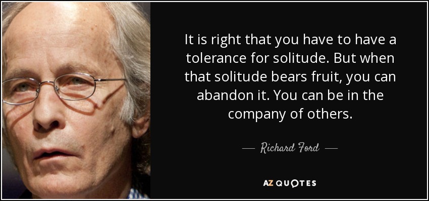 It is right that you have to have a tolerance for solitude. But when that solitude bears fruit, you can abandon it. You can be in the company of others. - Richard Ford