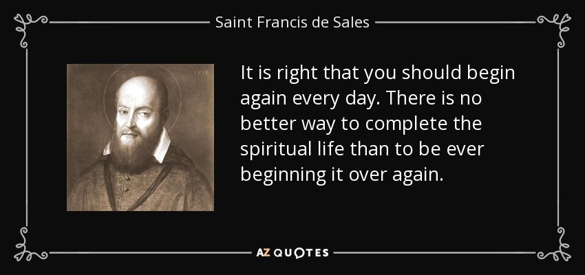 It is right that you should begin again every day. There is no better way to complete the spiritual life than to be ever beginning it over again. - Saint Francis de Sales