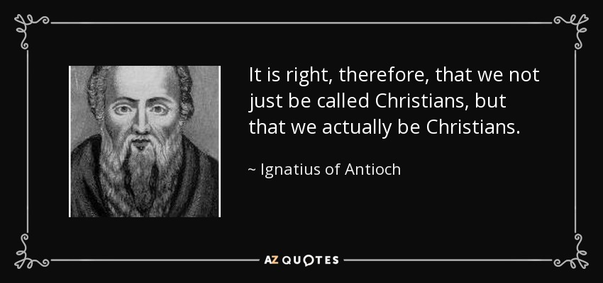 It is right, therefore, that we not just be called Christians, but that we actually be Christians. - Ignatius of Antioch