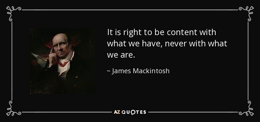 It is right to be content with what we have, never with what we are. - James Mackintosh