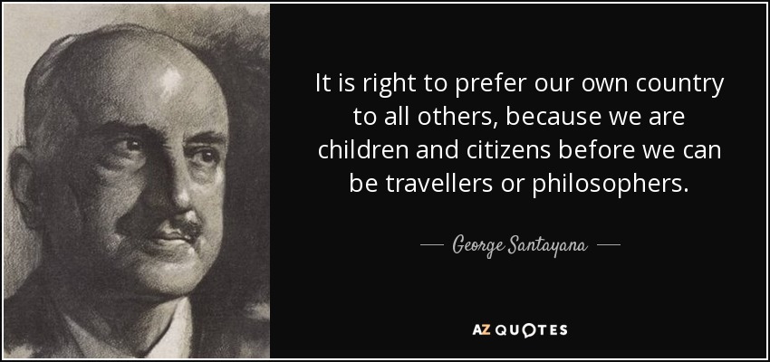 It is right to prefer our own country to all others, because we are children and citizens before we can be travellers or philosophers. - George Santayana