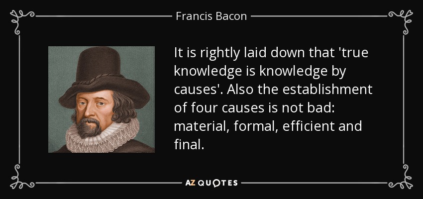 It is rightly laid down that 'true knowledge is knowledge by causes'. Also the establishment of four causes is not bad: material, formal, efficient and final. - Francis Bacon