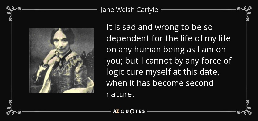 It is sad and wrong to be so dependent for the life of my life on any human being as I am on you; but I cannot by any force of logic cure myself at this date, when it has become second nature. - Jane Welsh Carlyle