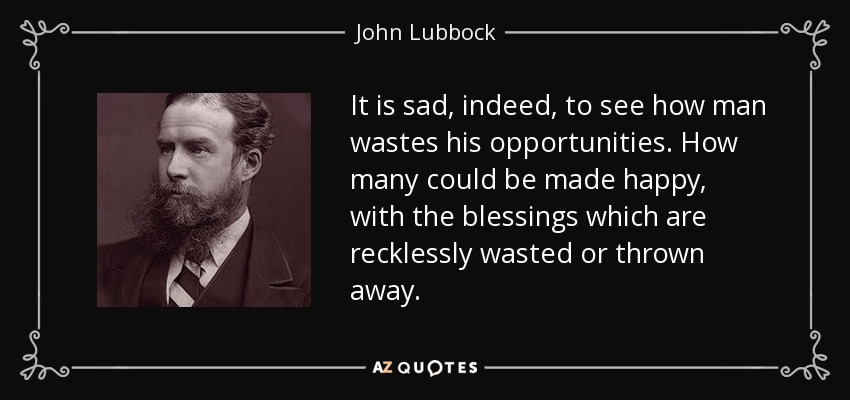 It is sad, indeed, to see how man wastes his opportunities. How many could be made happy, with the blessings which are recklessly wasted or thrown away. - John Lubbock