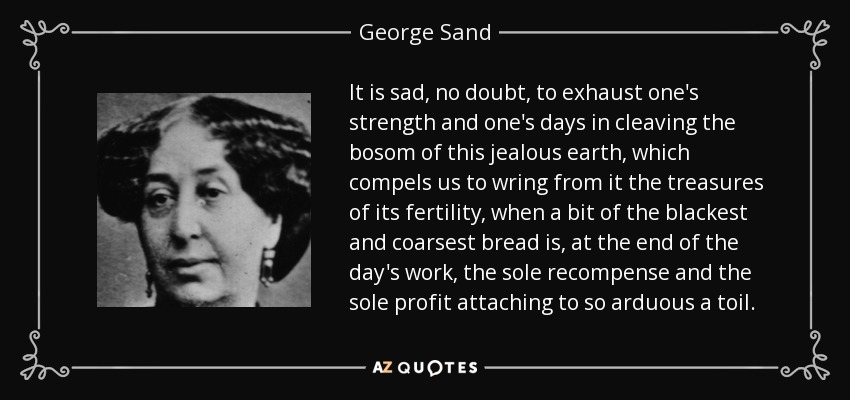 It is sad, no doubt, to exhaust one's strength and one's days in cleaving the bosom of this jealous earth, which compels us to wring from it the treasures of its fertility, when a bit of the blackest and coarsest bread is, at the end of the day's work, the sole recompense and the sole profit attaching to so arduous a toil. - George Sand