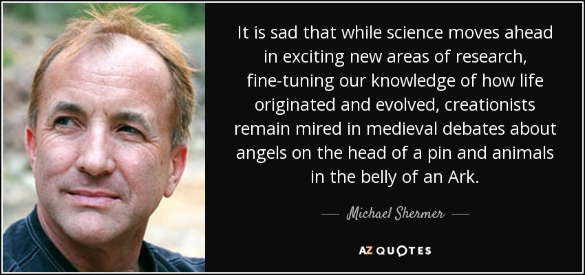 It is sad that while science moves ahead in exciting new areas of research, fine-tuning our knowledge of how life originated and evolved, creationists remain mired in medieval debates about angels on the head of a pin and animals in the belly of an Ark. - Michael Shermer