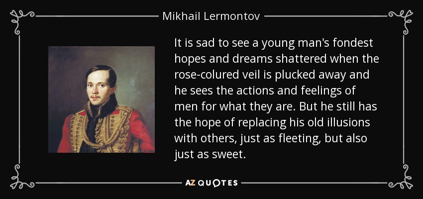 It is sad to see a young man's fondest hopes and dreams shattered when the rose-colured veil is plucked away and he sees the actions and feelings of men for what they are. But he still has the hope of replacing his old illusions with others, just as fleeting, but also just as sweet. - Mikhail Lermontov