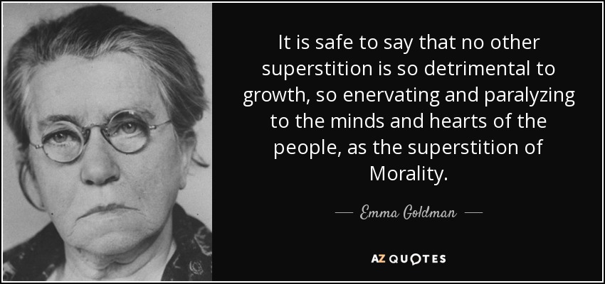 It is safe to say that no other superstition is so detrimental to growth, so enervating and paralyzing to the minds and hearts of the people, as the superstition of Morality. - Emma Goldman