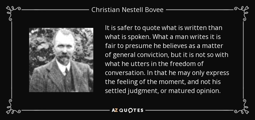 It is safer to quote what is written than what is spoken. What a man writes it is fair to presume he believes as a matter of general conviction, but it is not so with what he utters in the freedom of conversation. In that he may only express the feeling of the moment, and not his settled judgment, or matured opinion. - Christian Nestell Bovee