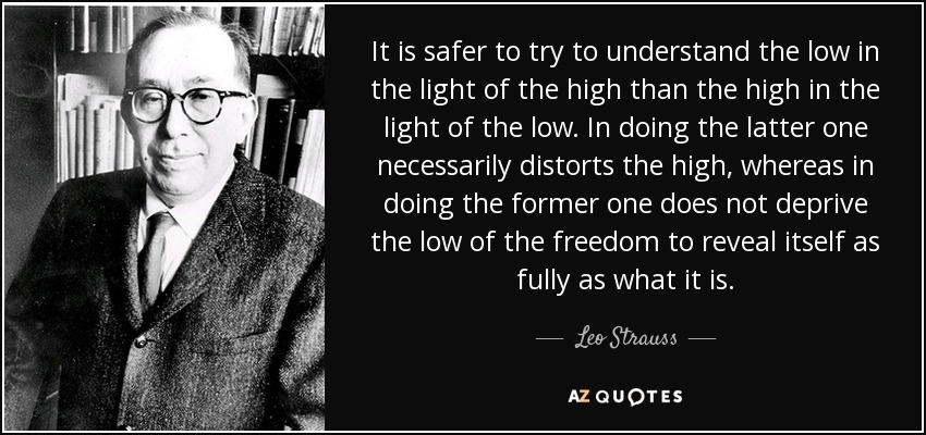 It is safer to try to understand the low in the light of the high than the high in the light of the low. In doing the latter one necessarily distorts the high, whereas in doing the former one does not deprive the low of the freedom to reveal itself as fully as what it is. - Leo Strauss