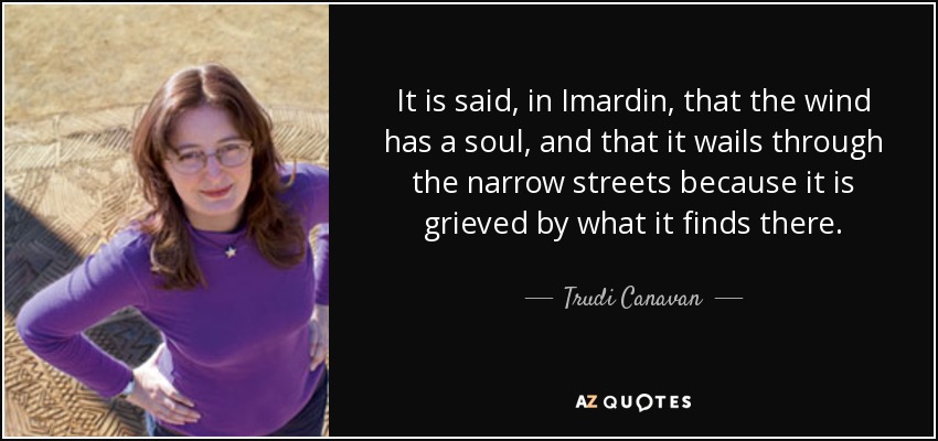 It is said, in Imardin, that the wind has a soul, and that it wails through the narrow streets because it is grieved by what it finds there. - Trudi Canavan