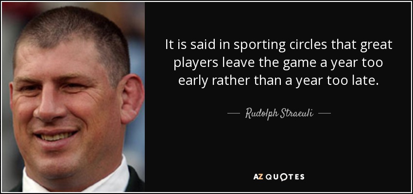 It is said in sporting circles that great players leave the game a year too early rather than a year too late. - Rudolph Straeuli