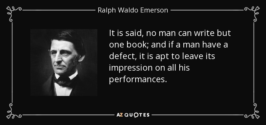 It is said, no man can write but one book; and if a man have a defect, it is apt to leave its impression on all his performances. - Ralph Waldo Emerson