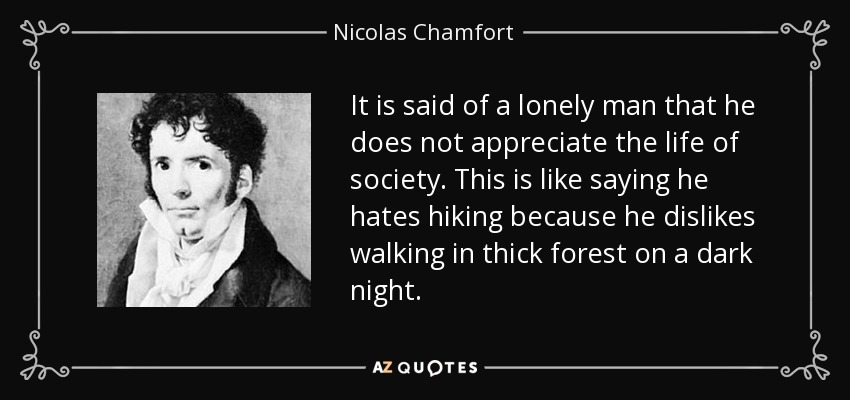 It is said of a lonely man that he does not appreciate the life of society. This is like saying he hates hiking because he dislikes walking in thick forest on a dark night. - Nicolas Chamfort