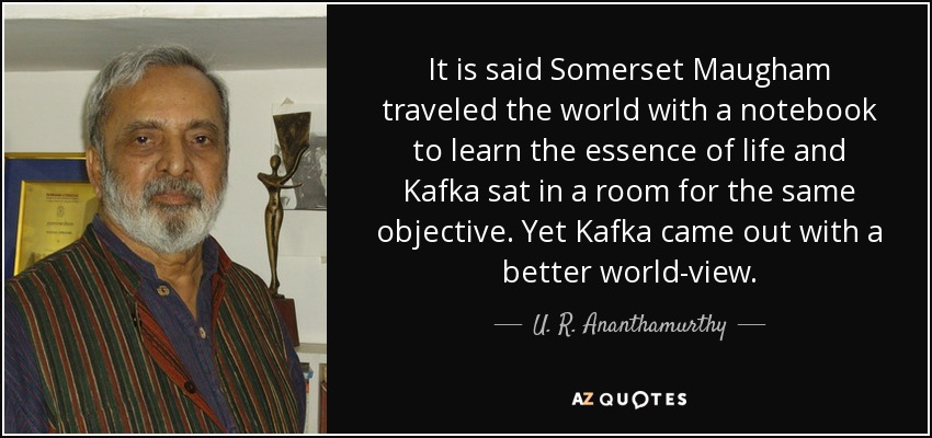 It is said Somerset Maugham traveled the world with a notebook to learn the essence of life and Kafka sat in a room for the same objective. Yet Kafka came out with a better world-view. - U. R. Ananthamurthy