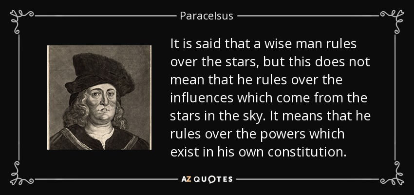 It is said that a wise man rules over the stars, but this does not mean that he rules over the influences which come from the stars in the sky. It means that he rules over the powers which exist in his own constitution. - Paracelsus