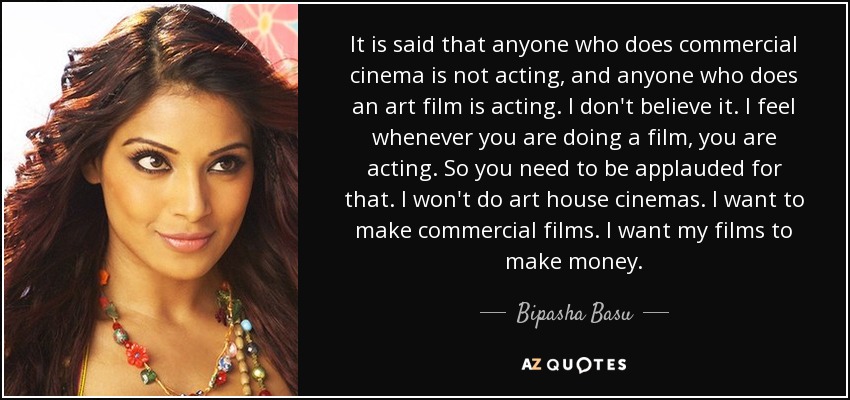 It is said that anyone who does commercial cinema is not acting, and anyone who does an art film is acting. I don't believe it. I feel whenever you are doing a film, you are acting. So you need to be applauded for that. I won't do art house cinemas. I want to make commercial films. I want my films to make money. - Bipasha Basu