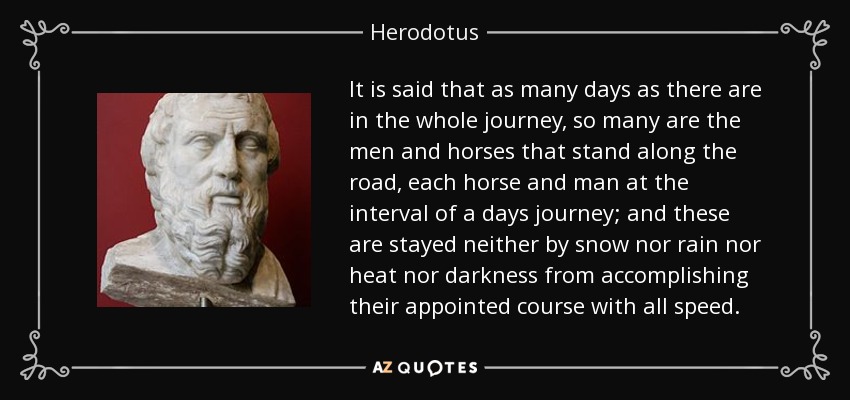 It is said that as many days as there are in the whole journey, so many are the men and horses that stand along the road, each horse and man at the interval of a days journey; and these are stayed neither by snow nor rain nor heat nor darkness from accomplishing their appointed course with all speed. - Herodotus
