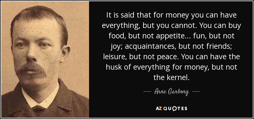 It is said that for money you can have everything, but you cannot. You can buy food, but not appetite... fun, but not joy; acquaintances, but not friends; leisure, but not peace. You can have the husk of everything for money, but not the kernel. - Arne Garborg