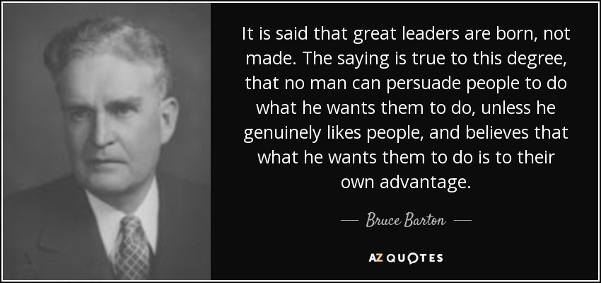 It is said that great leaders are born, not made. The saying is true to this degree, that no man can persuade people to do what he wants them to do, unless he genuinely likes people, and believes that what he wants them to do is to their own advantage. - Bruce Barton