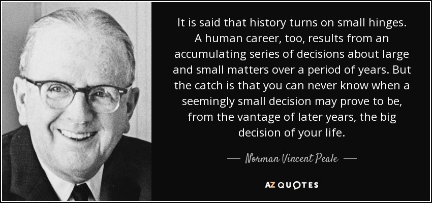 It is said that history turns on small hinges. A human career, too, results from an accumulating series of decisions about large and small matters over a period of years. But the catch is that you can never know when a seemingly small decision may prove to be, from the vantage of later years, the big decision of your life. - Norman Vincent Peale