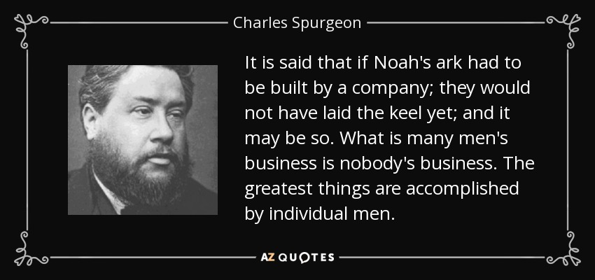 It is said that if Noah's ark had to be built by a company; they would not have laid the keel yet; and it may be so. What is many men's business is nobody's business. The greatest things are accomplished by individual men. - Charles Spurgeon