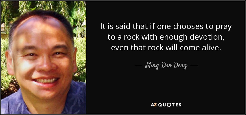 It is said that if one chooses to pray to a rock with enough devotion, even that rock will come alive. - Ming-Dao Deng