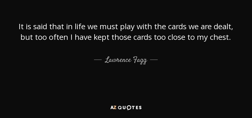 It is said that in life we must play with the cards we are dealt, but too often I have kept those cards too close to my chest. - Lawrence Fagg