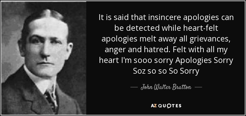 It is said that insincere apologies can be detected while heart-felt apologies melt away all grievances, anger and hatred. Felt with all my heart I'm sooo sorry Apologies Sorry Soz so so So Sorry - John Walter Bratton