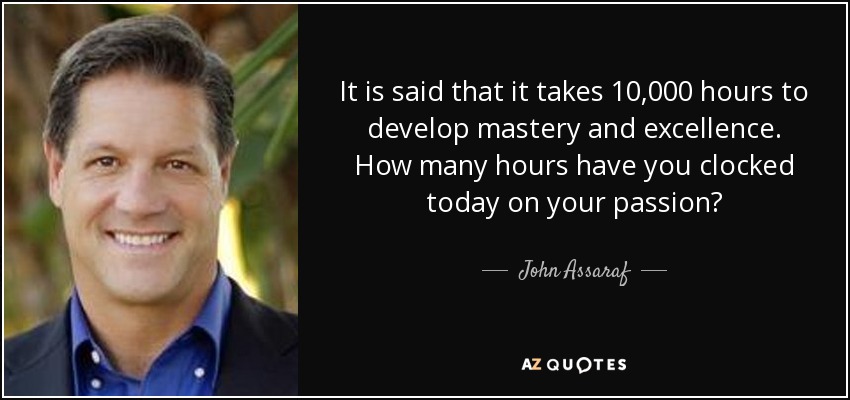 It is said that it takes 10,000 hours to develop mastery and excellence. How many hours have you clocked today on your passion? - John Assaraf
