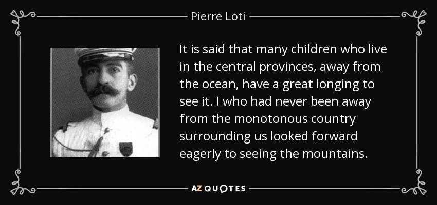 It is said that many children who live in the central provinces, away from the ocean, have a great longing to see it. I who had never been away from the monotonous country surrounding us looked forward eagerly to seeing the mountains. - Pierre Loti