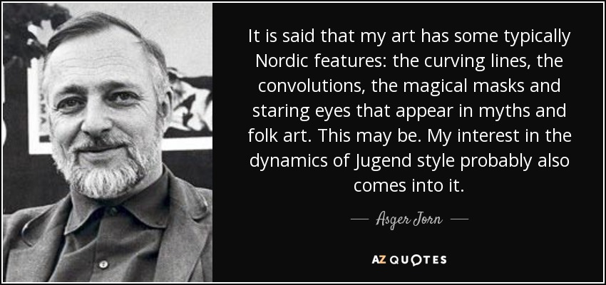 It is said that my art has some typically Nordic features: the curving lines, the convolutions, the magical masks and staring eyes that appear in myths and folk art. This may be. My interest in the dynamics of Jugend style probably also comes into it. - Asger Jorn