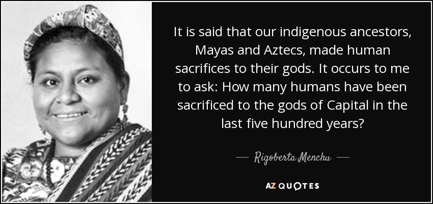 It is said that our indigenous ancestors, Mayas and Aztecs, made human sacrifices to their gods. It occurs to me to ask: How many humans have been sacrificed to the gods of Capital in the last five hundred years? - Rigoberta Menchu