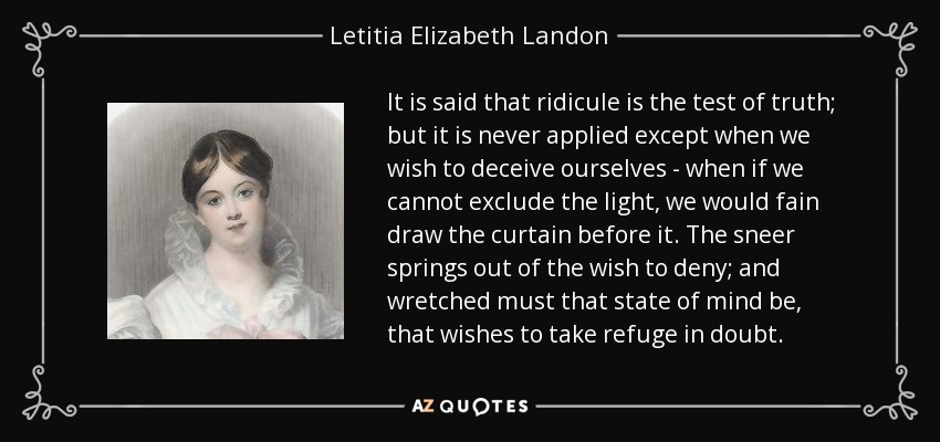 It is said that ridicule is the test of truth; but it is never applied except when we wish to deceive ourselves - when if we cannot exclude the light, we would fain draw the curtain before it. The sneer springs out of the wish to deny; and wretched must that state of mind be, that wishes to take refuge in doubt. - Letitia Elizabeth Landon