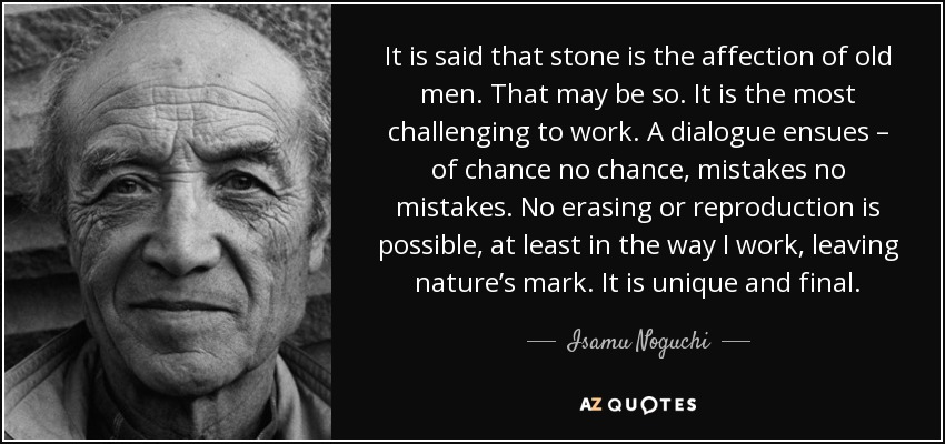 It is said that stone is the affection of old men. That may be so. It is the most challenging to work. A dialogue ensues – of chance no chance, mistakes no mistakes. No erasing or reproduction is possible, at least in the way I work, leaving nature’s mark. It is unique and final. - Isamu Noguchi