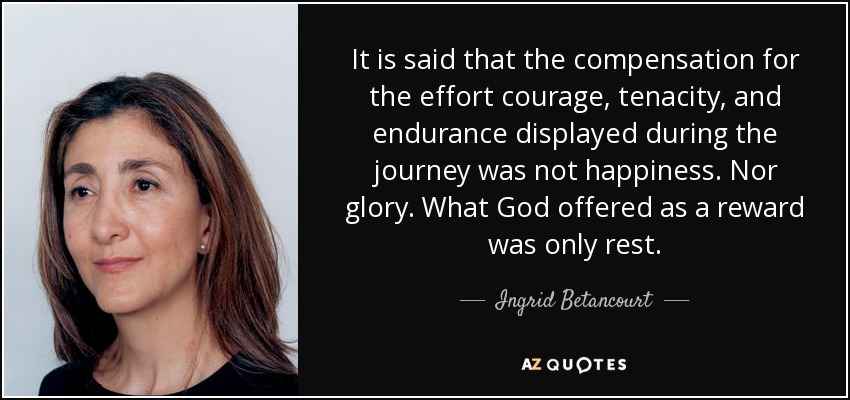 It is said that the compensation for the effort courage, tenacity, and endurance displayed during the journey was not happiness. Nor glory. What God offered as a reward was only rest. - Ingrid Betancourt